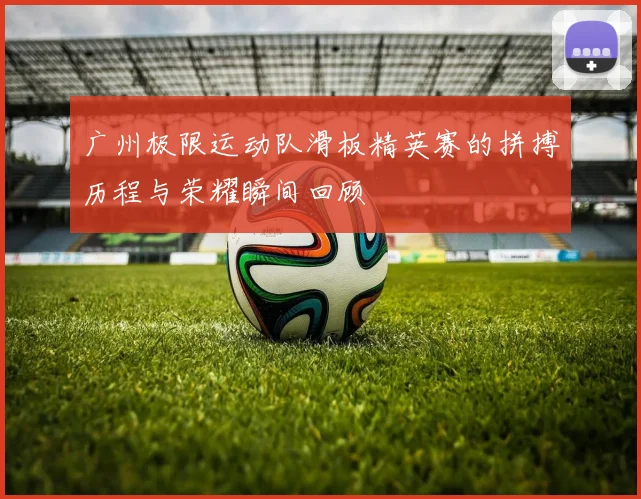 广州极限运动队滑板精英赛的拼搏历程与荣耀瞬间回顾