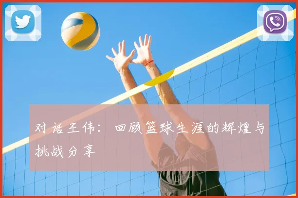 对话王伟：回顾篮球生涯的辉煌与挑战分享