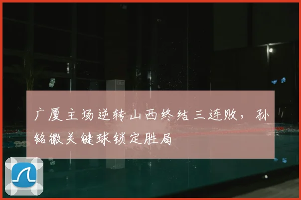 广厦主场逆转山西终结三连败，孙铭徽关键球锁定胜局
